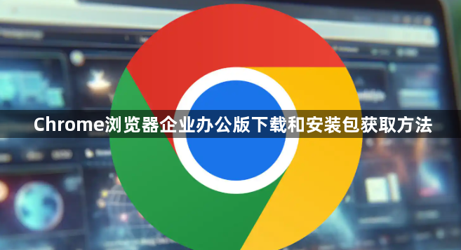 Chrome浏览器企业办公版下载和安装包获取方法1