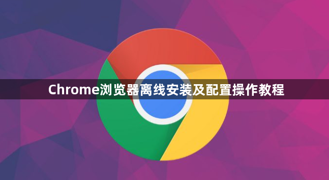 Chrome浏览器离线安装及配置操作教程1