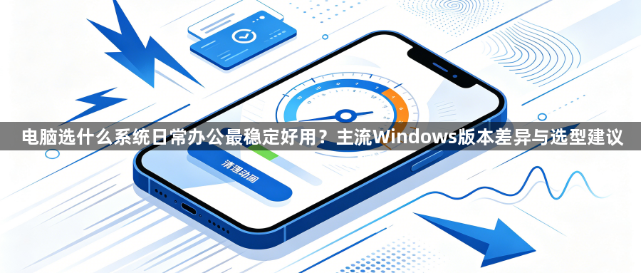 电脑选什么系统日常办公最稳定好用？主流Windows版本差异与选型建议1